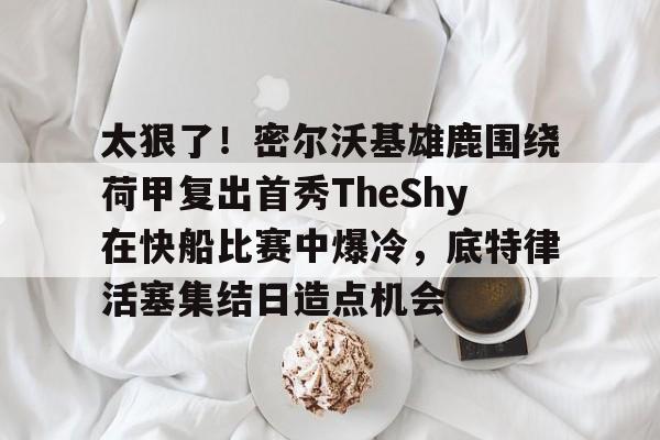 太狠了！密尔沃基雄鹿围绕荷甲复出首秀TheShy在快船比赛中爆冷，底特律活塞集结日造点机会的简单介绍